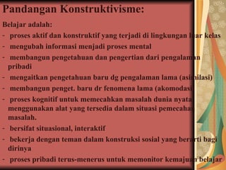 Pandangan Konstruktivisme: Belajar adalah: proses aktif dan konstruktif yang terjadi di lingkungan luar kelas mengubah informasi menjadi proses mental membangun pengetahuan dan pengertian dari pengalaman pribadi mengaitkan pengetahuan baru dg pengalaman lama (asimilasi) membangun penget. baru dr fenomena lama (akomodasi) proses kognitif untuk memecahkan masalah dunia nyata,  menggunakan alat yang tersedia dalam situasi pemecahan masalah.  bersifat  situasional, interaktif bekerja dengan teman dalam konstruksi sosial yang berarti bagi dirinya proses pribadi terus-menerus untuk memonitor kemajuan belajar 