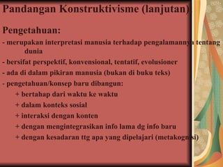 Pandangan Konstruktivisme (lanjutan): Pengetahuan:   - merupakan  interpretasi manusia terhadap pengalamannya tentang  dunia - bersifat perspektif, konvensional, tentatif, evolusioner  - ada di dalam pikiran manusia (bukan di buku teks) -  pengetahuan/konsep baru dibangun: + bertahap dari waktu ke waktu  + dalam konteks sosial + interaksi dengan konten + dengan mengintegrasikan info lama dg info baru + dengan kesadaran ttg apa yang dipelajari (metakognisi) 