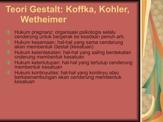 Teori Gestalt: Koffka, Kohler, Wetheimer   Hukum pragnanz: organisasi psikologis selalu cenderung untuk bergerak ke keadaan penuh arti.  Hukum kesamaan: hal-hal yang sama cenderung akan membentuk Gestal (kesatuan) Hukum keterdekatan: hal-hal yang saling berdekatan cnderung membentuk kesatuan  Hukum ketertutupan: hal-hal yang tertutup cenderung membentuk kesatuan Hukum kontinyuitas: hal-hal yang kontinyu atau berkesinambungan akan cenderung membentuk kesatuan  