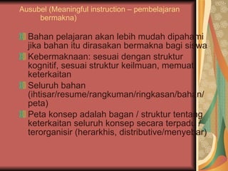 Ausubel (Meaningful instruction – pembelajaran bermakna) Bahan pelajaran akan lebih mudah dipahami jika bahan itu dirasakan bermakna bagi siswa Kebermaknaan: sesuai dengan struktur kognitif, sesuai struktur keilmuan, memuat keterkaitan Seluruh bahan (ihtisar/resume/rangkuman/ringkasan/bahan/peta) Peta konsep adalah bagan / struktur tentang keterkaitan seluruh konsep secara terpadu / terorganisir (herarkhis, distributive/menyebar) 