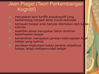 Jean Piaget (Teori Perkembangan Kognitif) merupakan teori konflik sosiokognitif yang berkembang menjadi aliran konstrukstivistik kemauan belajar anak banyak ditentukan oleh karsa individu keaktifan siswa merupakan faktor dominan keberhasilan belajar kemandirian merupakan jaminan ketercapaian hasil belajar yang optimal penataan lingkungan bukan penentu terjadinya belajar, tetapi mempermudah belajar 