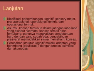 Lanjutan Klasifikasi perkembangan kognitif: sensory motor, pra operasional, operasional konkrit, dan operasional formal. Asumsi: konsep tersusun dalam jaringan laba-laba yang disebut skemata, konsep terkait akan terhubung: perlunya mengkaitkan pengetahuan baru dengan yang sudah ada, pengetahuan prasyarat memudahkan siswa memahami konsep. Perubahan struktur kognitif melalui adaptasi yang berimbang (equlibrasi): dengan proses asimilasi dan akomodasi 
