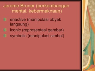 Jerome Bruner (perkembangan mental, kebermaknaan) enactive (manipulasi obyek langsung) iconic (representasi gambar) symbolic (manipulasi simbol) 