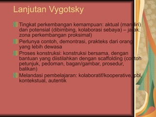 Lanjutan Vygotsky Tingkat perkembangan kemampuan: aktual (mandiri) dan potensial (dibimbing, kolaborasi sebaya) – jarak: zona perkembangan proksimal) Perlunya contoh, demontrasi, prakteks dari orang yang lebih dewasa Proses konstruksi: konstruksi bersama, dengan bantuan yang diistilahkan dengan scaffolding (contoh petunjuk, pedoman, bagan/gambar, prosedur, balikan) Melandasi pembelajaran: kolaboratif/kooperative, pbl, kontekstual, autentik  