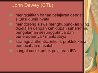 John Dewey (CTL) mengkaitkan bahan pelajaran dengan situasi dunia nyata mendorong siswa menghubungkan yang dipelajari dengan kehidupan sehari-hari, pengalaman sesungguhnya dan penerapannya / manfaatnya strategi: authentic, inkuiri, praktek kerja, pemecahan masalah sangat cocok untuk pelajaran IPA 