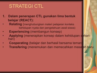STRATEGI CTL Dalam penerapan CTL gunakan lima bentuk  belajar (REACT): Relating  ( menghubungkan materi pelajaran konteks  kehidupan nyata dan pengetahuan awal siswa) Experiencing  (membangun konsep) Applying  (menerapkan konsep dalam kehidupan sehari-hari) Cooperating  (belajar dan berhasil bersama teman) Transfering  (menemukan dan memecahkan masalah baru 