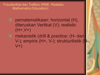 Freudenthal dan Treffers (RME: Realistic Mathematics Education) pematematikaan: horizontal (H), diteruskan Vertikal (V); realistic (H+,V+) mekanistik (drill & practice: (H- dan V-); empiris (H+, V-); strukturilistik (H-, V+) 