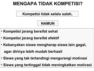MENGAPA TIDAK KOMPETISI? Kompetisi jarang bersifat sehat Kompetisi jarang bersifat efektif Kebanyakan siswa mengharap siswa lain gagal,  agar dirinya lebih mudah berhasil Siswa yang tak tertandingi mengurangi motivasi Siswa yang tertinggal tidak meningkatkan motivasi Kompetisi tidak selalu salah, NAMUN 