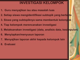 INVESTIGASI KELOMPOK Guru menyajikan isu atau masalah luas Setiap siswa mengidentifikasi subtopik yang berbeda Siswa yang subtopiknya sama membentuk kelompok Tiap kelompok merencanakan investigasi Melaksanakan investigasi (data, analisis data, kesimpulan) Menyiapkan/menyusun laporan Menyajikan laporan akhir kepada kelompok lain Evaluasi 