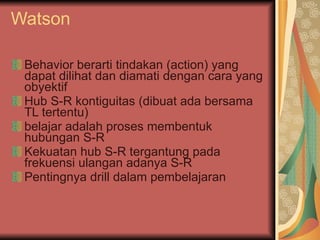 Watson Behavior berarti tindakan (action) yang dapat dilihat dan diamati dengan cara yang obyektif Hub S-R kontiguitas (dibuat ada bersama TL tertentu) belajar adalah proses membentuk hubungan S-R  Kekuatan hub S-R tergantung pada frekuensi ulangan adanya S-R Pentingnya drill dalam pembelajaran  
