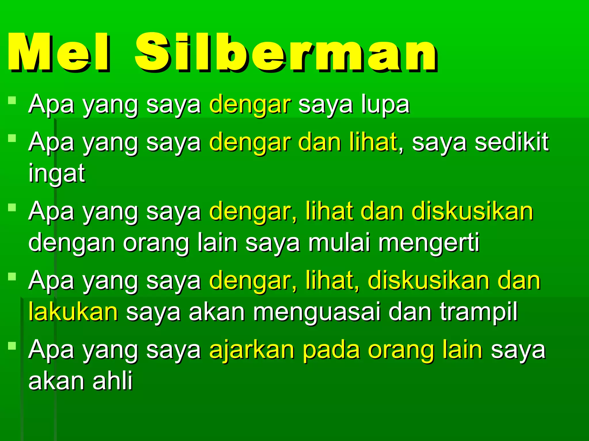 Mel Silberman
 Apa yang saya dengar saya lupa
 Apa yang saya dengar dan lihat, saya sedikit
  ingat
 Apa yang saya dengar, lihat dan diskusikan
  dengan orang lain saya mulai mengerti
 Apa yang saya dengar, lihat, diskusikan dan
  lakukan saya akan menguasai dan trampil
 Apa yang saya ajarkan pada orang lain saya
  akan ahli
 