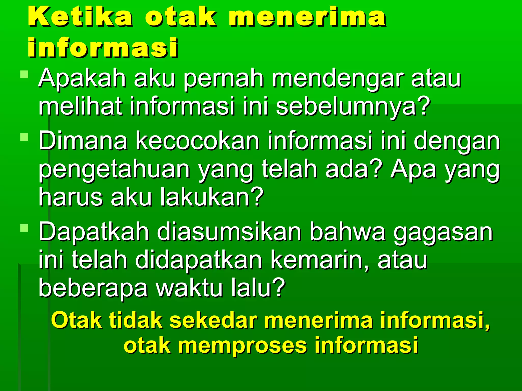 Ketika otak menerima
 informasi
 Apakah aku pernah mendengar atau
  melihat informasi ini sebelumnya?
 Dimana kecocokan informasi ini dengan
  pengetahuan yang telah ada? Apa yang
  harus aku lakukan?
 Dapatkah diasumsikan bahwa gagasan
  ini telah didapatkan kemarin, atau
  beberapa waktu lalu?
  Otak tidak sekedar menerima informasi,
         otak memproses informasi
 