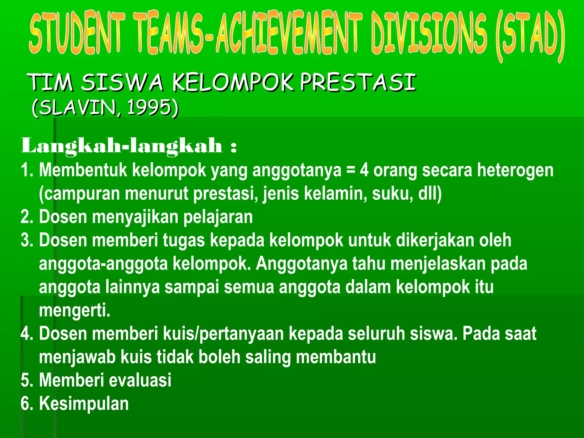 TIM SISWA KELOMPOK PRESTASI
 (SLAVIN, 1995)
Langkah-langkah :
1. Membentuk kelompok yang anggotanya = 4 orang secara heterogen
   (campuran menurut prestasi, jenis kelamin, suku, dll)
2. Dosen menyajikan pelajaran
3. Dosen memberi tugas kepada kelompok untuk dikerjakan oleh
   anggota-anggota kelompok. Anggotanya tahu menjelaskan pada
   anggota lainnya sampai semua anggota dalam kelompok itu
   mengerti.
4. Dosen memberi kuis/pertanyaan kepada seluruh siswa. Pada saat
   menjawab kuis tidak boleh saling membantu
5. Memberi evaluasi
6. Kesimpulan
 