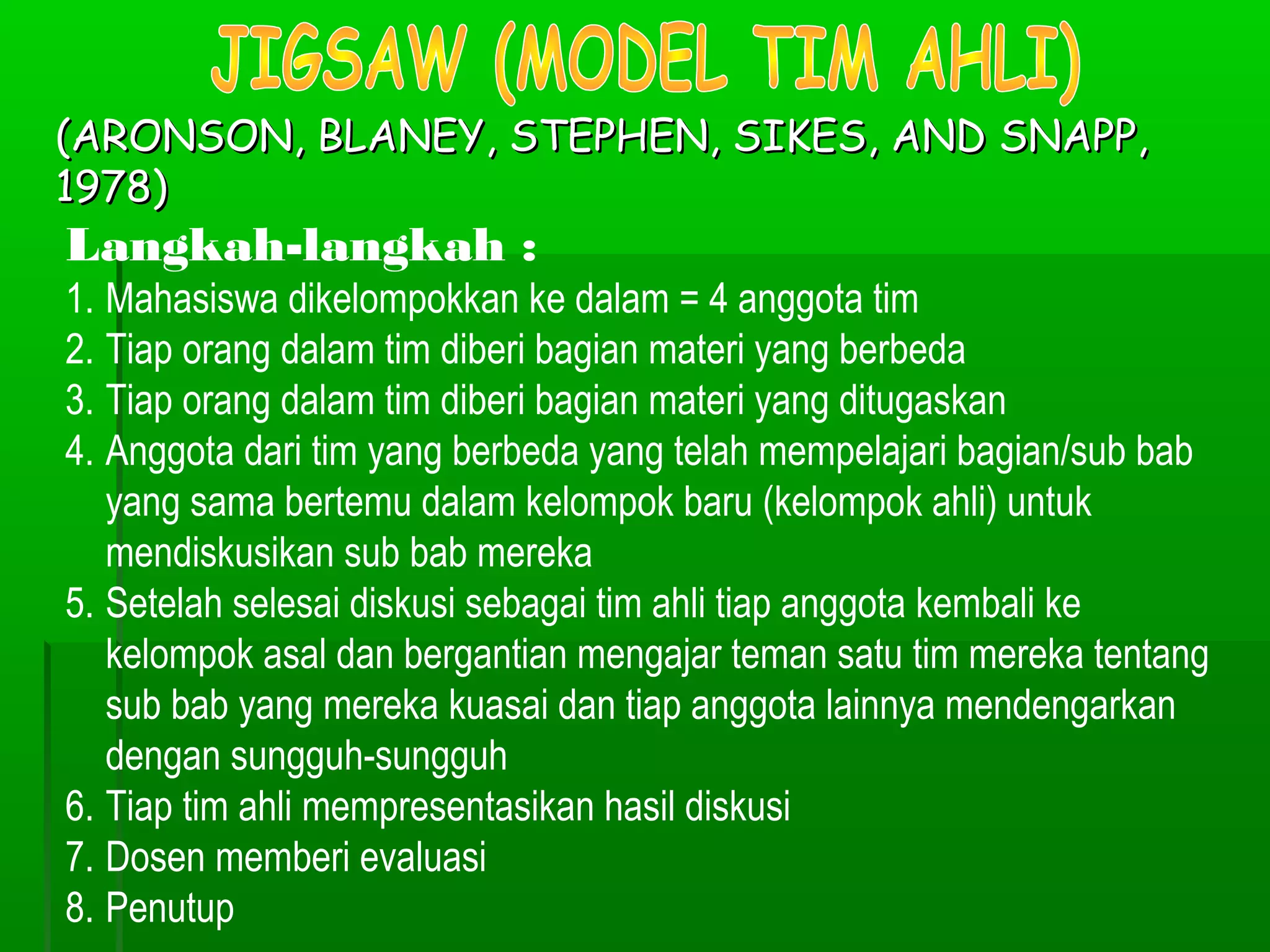 (ARONSON, BLANEY, STEPHEN, SIKES, AND SNAPP,
1978)
Langkah-langkah :
1. Mahasiswa dikelompokkan ke dalam = 4 anggota tim
2. Tiap orang dalam tim diberi bagian materi yang berbeda
3. Tiap orang dalam tim diberi bagian materi yang ditugaskan
4. Anggota dari tim yang berbeda yang telah mempelajari bagian/sub bab
   yang sama bertemu dalam kelompok baru (kelompok ahli) untuk
   mendiskusikan sub bab mereka
5. Setelah selesai diskusi sebagai tim ahli tiap anggota kembali ke
   kelompok asal dan bergantian mengajar teman satu tim mereka tentang
   sub bab yang mereka kuasai dan tiap anggota lainnya mendengarkan
   dengan sungguh-sungguh
6. Tiap tim ahli mempresentasikan hasil diskusi
7. Dosen memberi evaluasi
8. Penutup
 