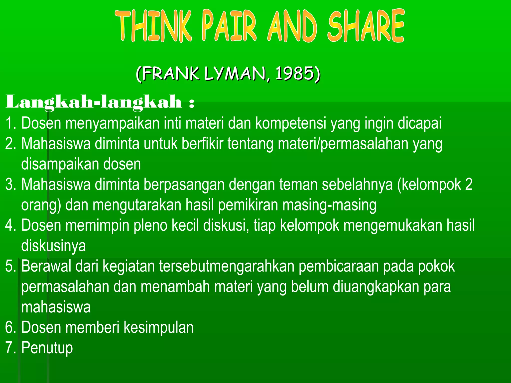 (FRANK LYMAN, 1985)
Langkah-langkah :
1. Dosen menyampaikan inti materi dan kompetensi yang ingin dicapai
2. Mahasiswa diminta untuk berfikir tentang materi/permasalahan yang
   disampaikan dosen
3. Mahasiswa diminta berpasangan dengan teman sebelahnya (kelompok 2
   orang) dan mengutarakan hasil pemikiran masing-masing
4. Dosen memimpin pleno kecil diskusi, tiap kelompok mengemukakan hasil
   diskusinya
5. Berawal dari kegiatan tersebutmengarahkan pembicaraan pada pokok
   permasalahan dan menambah materi yang belum diuangkapkan para
   mahasiswa
6. Dosen memberi kesimpulan
7. Penutup
 