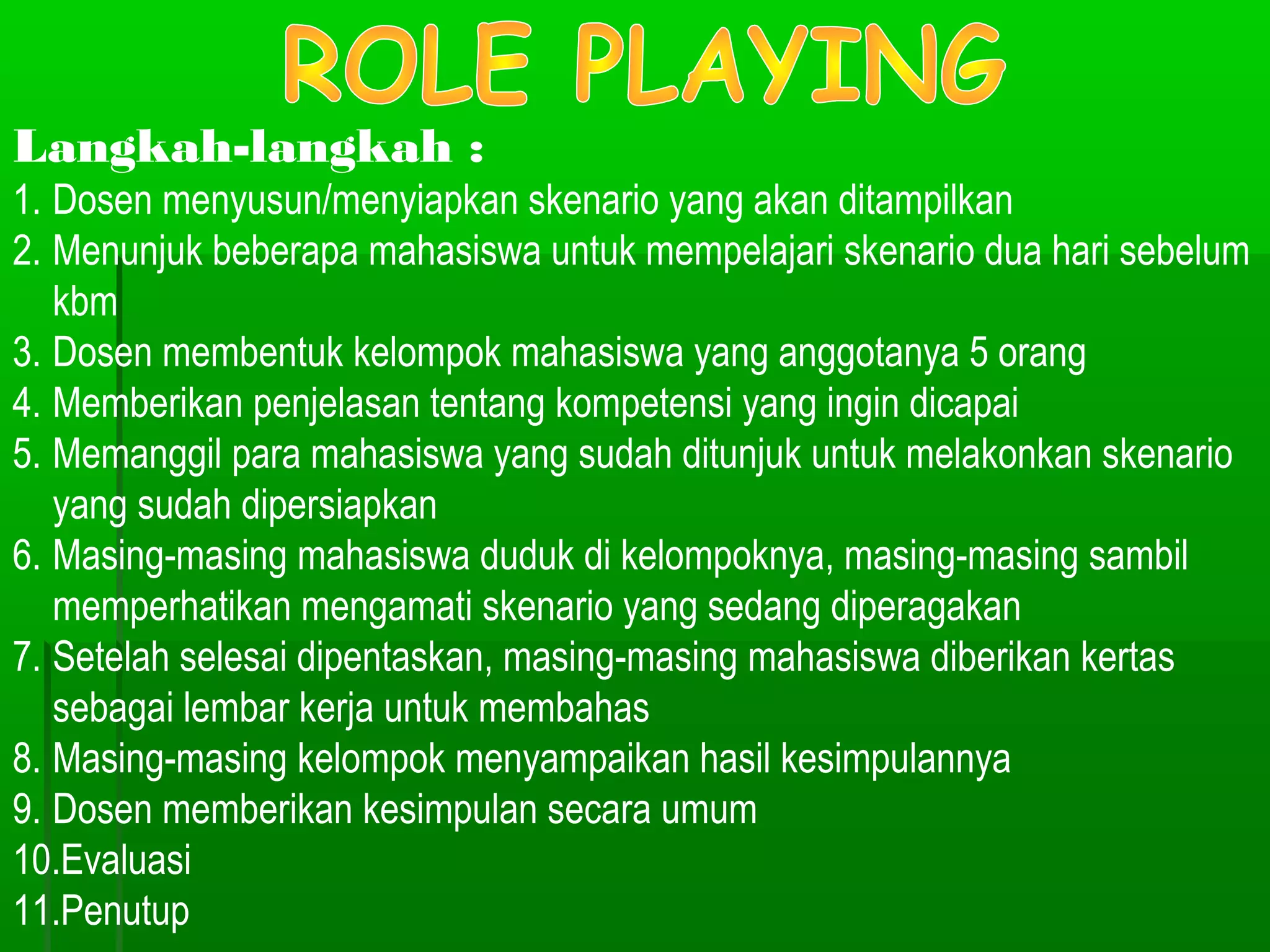 Langkah-langkah :
1. Dosen menyusun/menyiapkan skenario yang akan ditampilkan
2. Menunjuk beberapa mahasiswa untuk mempelajari skenario dua hari sebelum
   kbm
3. Dosen membentuk kelompok mahasiswa yang anggotanya 5 orang
4. Memberikan penjelasan tentang kompetensi yang ingin dicapai
5. Memanggil para mahasiswa yang sudah ditunjuk untuk melakonkan skenario
   yang sudah dipersiapkan
6. Masing-masing mahasiswa duduk di kelompoknya, masing-masing sambil
   memperhatikan mengamati skenario yang sedang diperagakan
7. Setelah selesai dipentaskan, masing-masing mahasiswa diberikan kertas
   sebagai lembar kerja untuk membahas
8. Masing-masing kelompok menyampaikan hasil kesimpulannya
9. Dosen memberikan kesimpulan secara umum
10.Evaluasi
11.Penutup
 