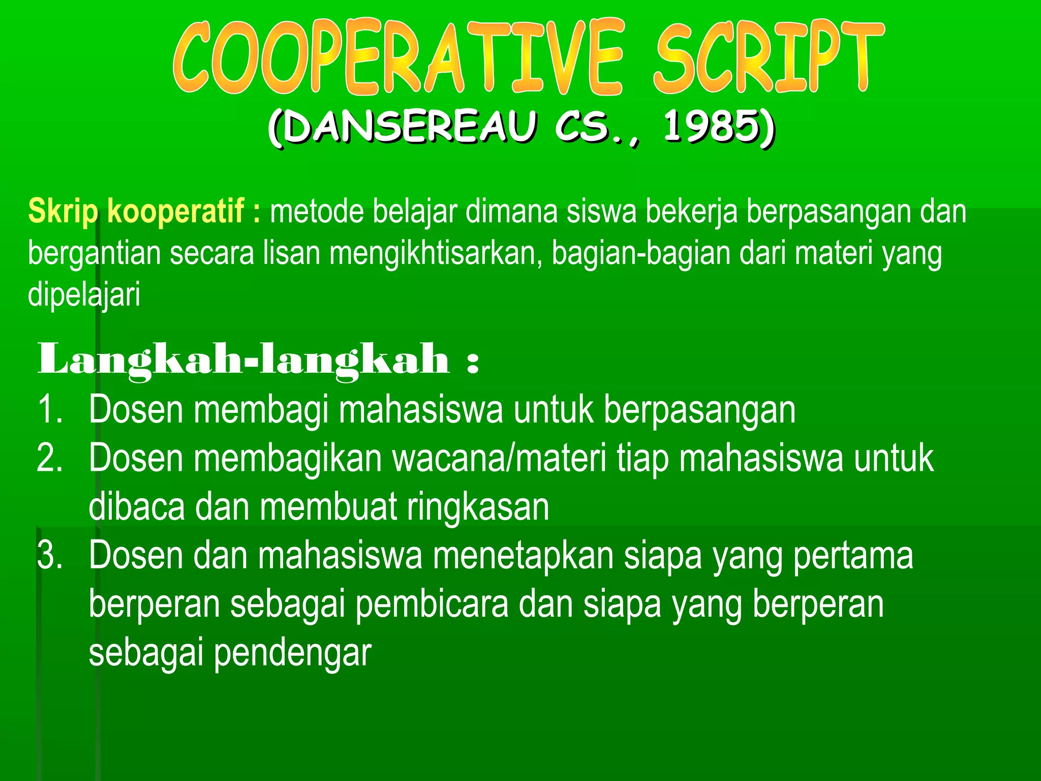 (DANSEREAU CS., 1985)

Skrip kooperatif : metode belajar dimana siswa bekerja berpasangan dan
bergantian secara lisan mengikhtisarkan, bagian-bagian dari materi yang
dipelajari
Langkah-langkah :
1. Dosen membagi mahasiswa untuk berpasangan
2. Dosen membagikan wacana/materi tiap mahasiswa untuk
   dibaca dan membuat ringkasan
3. Dosen dan mahasiswa menetapkan siapa yang pertama
   berperan sebagai pembicara dan siapa yang berperan
   sebagai pendengar
 