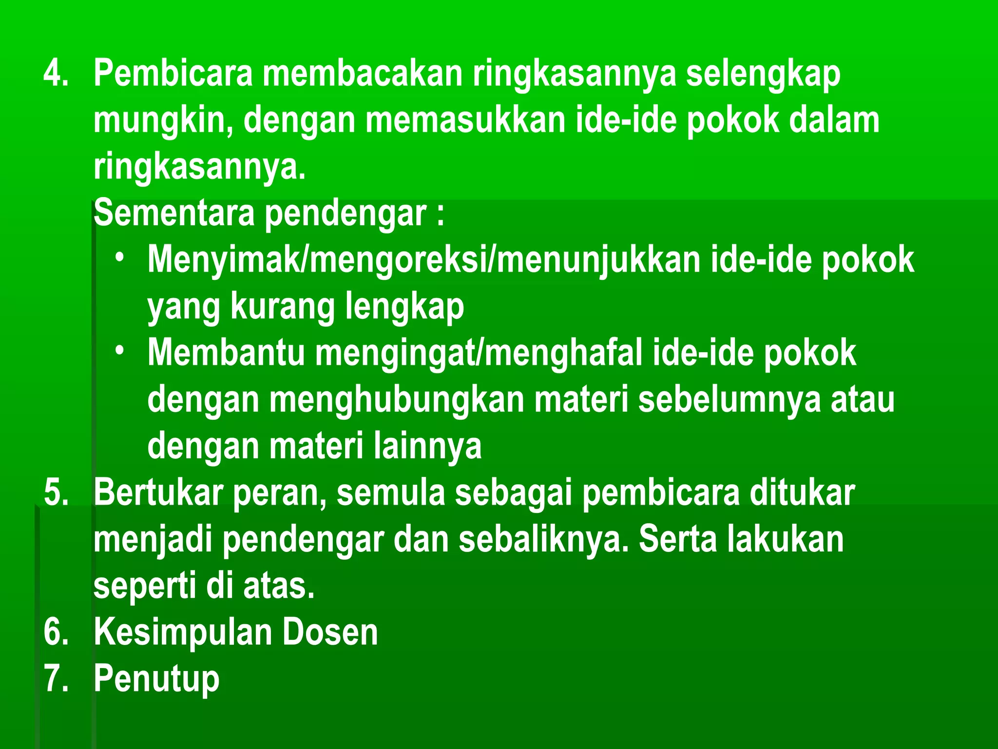 4. Pembicara membacakan ringkasannya selengkap
   mungkin, dengan memasukkan ide-ide pokok dalam
   ringkasannya.
   Sementara pendengar :
     • Menyimak/mengoreksi/menunjukkan ide-ide pokok
       yang kurang lengkap
     • Membantu mengingat/menghafal ide-ide pokok
       dengan menghubungkan materi sebelumnya atau
       dengan materi lainnya
5. Bertukar peran, semula sebagai pembicara ditukar
   menjadi pendengar dan sebaliknya. Serta lakukan
   seperti di atas.
6. Kesimpulan Dosen
7. Penutup
 