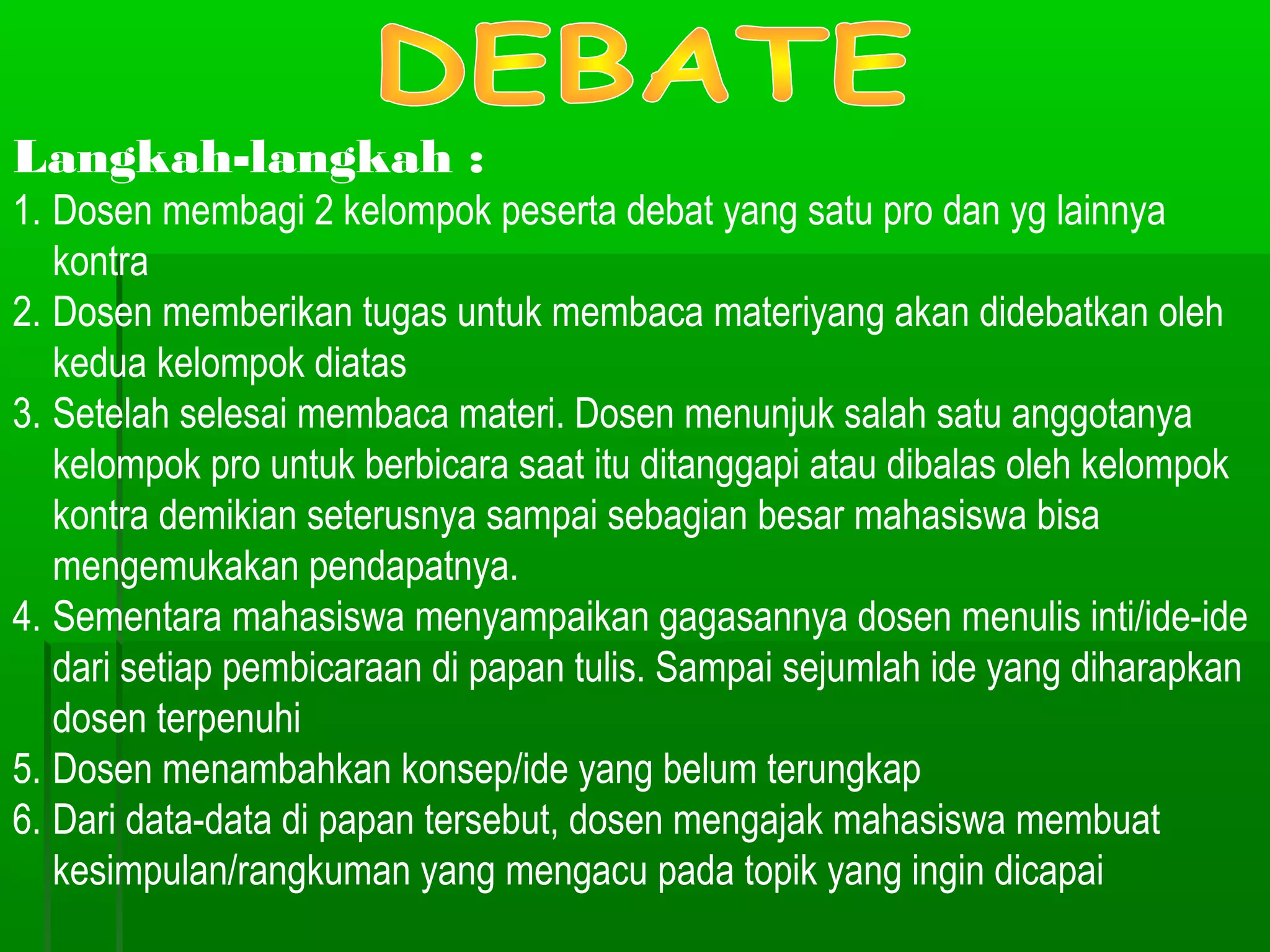 Langkah-langkah :
1. Dosen membagi 2 kelompok peserta debat yang satu pro dan yg lainnya
   kontra
2. Dosen memberikan tugas untuk membaca materiyang akan didebatkan oleh
   kedua kelompok diatas
3. Setelah selesai membaca materi. Dosen menunjuk salah satu anggotanya
   kelompok pro untuk berbicara saat itu ditanggapi atau dibalas oleh kelompok
   kontra demikian seterusnya sampai sebagian besar mahasiswa bisa
   mengemukakan pendapatnya.
4. Sementara mahasiswa menyampaikan gagasannya dosen menulis inti/ide-ide
   dari setiap pembicaraan di papan tulis. Sampai sejumlah ide yang diharapkan
   dosen terpenuhi
5. Dosen menambahkan konsep/ide yang belum terungkap
6. Dari data-data di papan tersebut, dosen mengajak mahasiswa membuat
   kesimpulan/rangkuman yang mengacu pada topik yang ingin dicapai
 