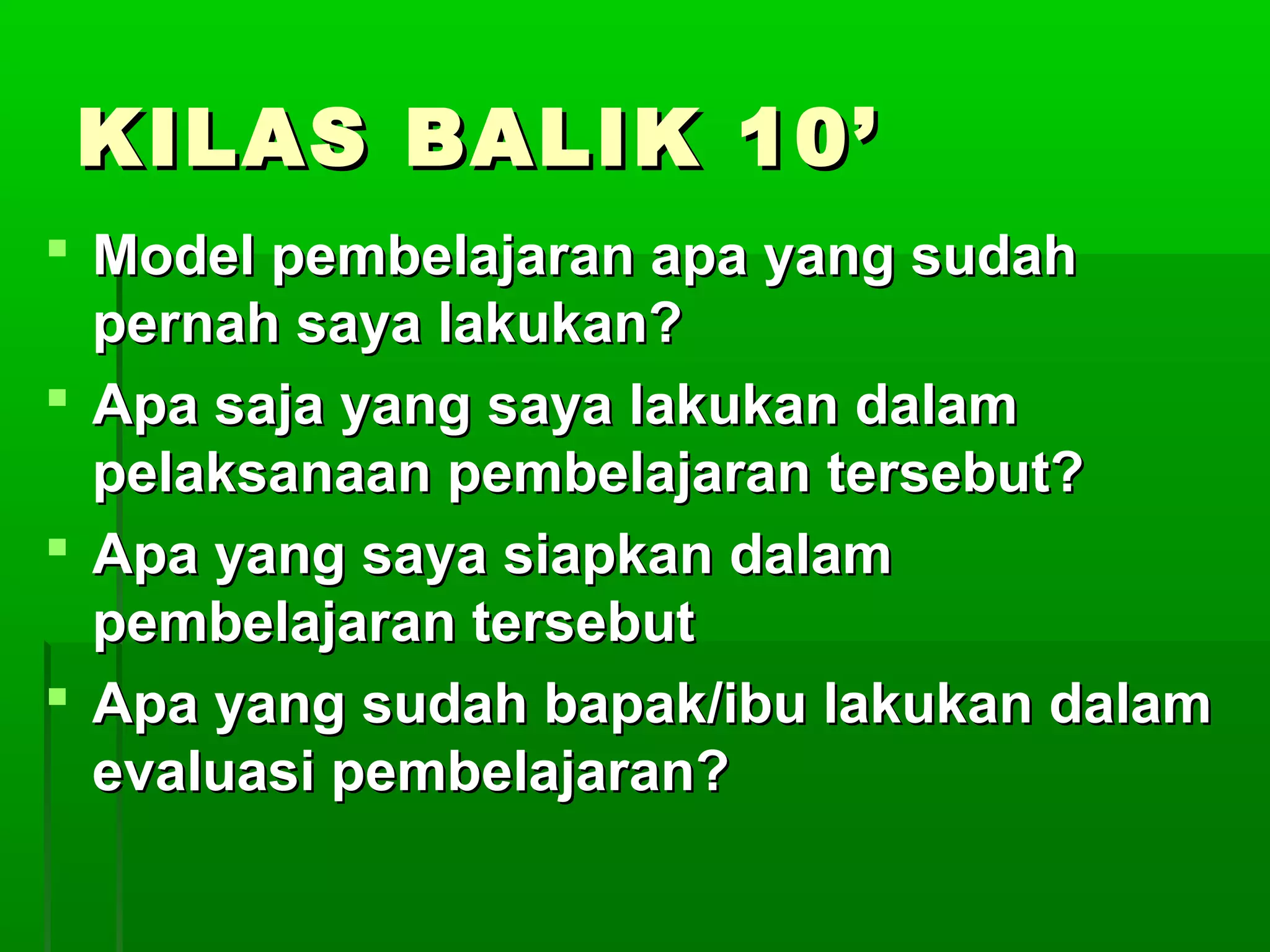 KILAS BALIK 10’
 Model pembelajaran apa yang sudah
  pernah saya lakukan?
 Apa saja yang saya lakukan dalam
  pelaksanaan pembelajaran tersebut?
 Apa yang saya siapkan dalam
  pembelajaran tersebut
 Apa yang sudah bapak/ibu lakukan dalam
  evaluasi pembelajaran?
 