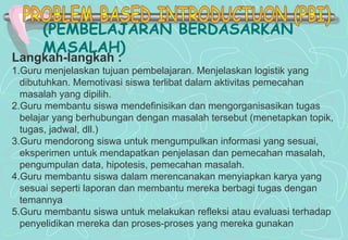 (PEMBELAJARAN BERDASARKAN
MASALAH)
Langkah-langkah :
1.Guru menjelaskan tujuan pembelajaran. Menjelaskan logistik yang
dibutuhkan. Memotivasi siswa terlibat dalam aktivitas pemecahan
masalah yang dipilih.
2.Guru membantu siswa mendefinisikan dan mengorganisasikan tugas
belajar yang berhubungan dengan masalah tersebut (menetapkan topik,
tugas, jadwal, dll.)
3.Guru mendorong siswa untuk mengumpulkan informasi yang sesuai,
eksperimen untuk mendapatkan penjelasan dan pemecahan masalah,
pengumpulan data, hipotesis, pemecahan masalah.
4.Guru membantu siswa dalam merencanakan menyiapkan karya yang
sesuai seperti laporan dan membantu mereka berbagi tugas dengan
temannya
5.Guru membantu siswa untuk melakukan refleksi atau evaluasi terhadap
penyelidikan mereka dan proses-proses yang mereka gunakan
 