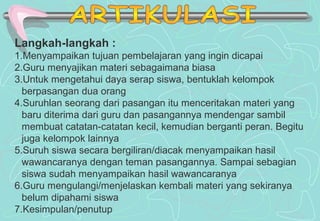 Langkah-langkah :
1.Menyampaikan tujuan pembelajaran yang ingin dicapai
2.Guru menyajikan materi sebagaimana biasa
3.Untuk mengetahui daya serap siswa, bentuklah kelompok
berpasangan dua orang
4.Suruhlan seorang dari pasangan itu menceritakan materi yang
baru diterima dari guru dan pasangannya mendengar sambil
membuat catatan-catatan kecil, kemudian berganti peran. Begitu
juga kelompok lainnya
5.Suruh siswa secara bergiliran/diacak menyampaikan hasil
wawancaranya dengan teman pasangannya. Sampai sebagian
siswa sudah menyampaikan hasil wawancaranya
6.Guru mengulangi/menjelaskan kembali materi yang sekiranya
belum dipahami siswa
7.Kesimpulan/penutup
 