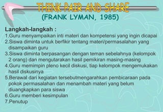 (FRANK LYMAN, 1985)
Langkah-langkah :
1.Guru menyampaikan inti materi dan kompetensi yang ingin dicapai
2.Siswa diminta untuk berfikir tentang materi/permasalahan yang
disampaikan guru
3.Siswa diminta berpasangan dengan teman sebelahnya (kelompok
2 orang) dan mengutarakan hasil pemikiran masing-masing
4.Guru memimpin pleno kecil diskusi, tiap kelompok mengemukakan
hasil diskusinya
5.Berawal dari kegiatan tersebutmengarahkan pembicaraan pada
pokok permasalahan dan menambah materi yang belum
diuangkapkan para siswa
6.Guru memberi kesimpulan
7.Penutup
 
