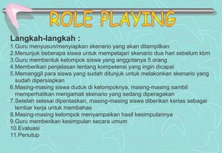 Langkah-langkah :
1.Guru menyusun/menyiapkan skenario yang akan ditampilkan
2.Menunjuk beberapa siswa untuk mempelajari skenario dua hari sebelum kbm
3.Guru membentuk kelompok siswa yang anggotanya 5 orang
4.Memberikan penjelasan tentang kompetensi yang ingin dicapai
5.Memanggil para siswa yang sudah ditunjuk untuk melakonkan skenario yang
sudah dipersiapkan
6.Masing-masing siswa duduk di kelompoknya, masing-masing sambil
memperhatikan mengamati skenario yang sedang diperagakan
7.Setelah selesai dipentaskan, masing-masing siswa diberikan kertas sebagai
lembar kerja untuk membahas
8.Masing-masing kelompok menyampaikan hasil kesimpulannya
9.Guru memberikan kesimpulan secara umum
10.Evaluasi
11.Penutup
 