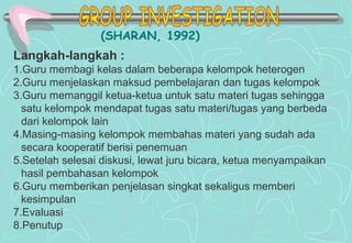 (SHARAN, 1992)
Langkah-langkah :
1.Guru membagi kelas dalam beberapa kelompok heterogen
2.Guru menjelaskan maksud pembelajaran dan tugas kelompok
3.Guru memanggil ketua-ketua untuk satu materi tugas sehingga
satu kelompok mendapat tugas satu materi/tugas yang berbeda
dari kelompok lain
4.Masing-masing kelompok membahas materi yang sudah ada
secara kooperatif berisi penemuan
5.Setelah selesai diskusi, lewat juru bicara, ketua menyampaikan
hasil pembahasan kelompok
6.Guru memberikan penjelasan singkat sekaligus memberi
kesimpulan
7.Evaluasi
8.Penutup
 