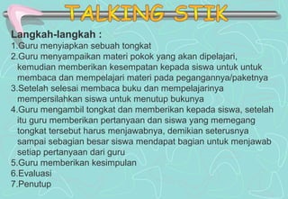Langkah-langkah :
1.Guru menyiapkan sebuah tongkat
2.Guru menyampaikan materi pokok yang akan dipelajari,
kemudian memberikan kesempatan kepada siswa untuk untuk
membaca dan mempelajari materi pada pegangannya/paketnya
3.Setelah selesai membaca buku dan mempelajarinya
mempersilahkan siswa untuk menutup bukunya
4.Guru mengambil tongkat dan memberikan kepada siswa, setelah
itu guru memberikan pertanyaan dan siswa yang memegang
tongkat tersebut harus menjawabnya, demikian seterusnya
sampai sebagian besar siswa mendapat bagian untuk menjawab
setiap pertanyaan dari guru
5.Guru memberikan kesimpulan
6.Evaluasi
7.Penutup
 