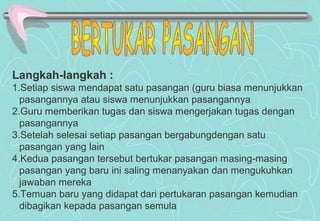 Langkah-langkah :
1.Setiap siswa mendapat satu pasangan (guru biasa menunjukkan
pasangannya atau siswa menunjukkan pasangannya
2.Guru memberikan tugas dan siswa mengerjakan tugas dengan
pasangannya
3.Setelah selesai setiap pasangan bergabungdengan satu
pasangan yang lain
4.Kedua pasangan tersebut bertukar pasangan masing-masing
pasangan yang baru ini saling menanyakan dan mengukuhkan
jawaban mereka
5.Temuan baru yang didapat dari pertukaran pasangan kemudian
dibagikan kepada pasangan semula
 