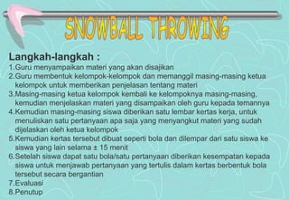 Langkah-langkah :
1.Guru menyampaikan materi yang akan disajikan
2.Guru membentuk kelompok-kelompok dan memanggil masing-masing ketua
kelompok untuk memberikan penjelasan tentang materi
3.Masing-masing ketua kelompok kembali ke kelompoknya masing-masing,
kemudian menjelaskan materi yang disampaikan oleh guru kepada temannya
4.Kemudian masing-masing siswa diberikan satu lembar kertas kerja, untuk
menuliskan satu pertanyaan apa saja yang menyangkut materi yang sudah
dijelaskan oleh ketua kelompok
5.Kemudian kertas tersebut dibuat seperti bola dan dilempar dari satu siswa ke
siswa yang lain selama ± 15 menit
6.Setelah siswa dapat satu bola/satu pertanyaan diberikan kesempatan kepada
siswa untuk menjawab pertanyaan yang tertulis dalam kertas berbentuk bola
tersebut secara bergantian
7.Evaluasi
8.Penutup
 