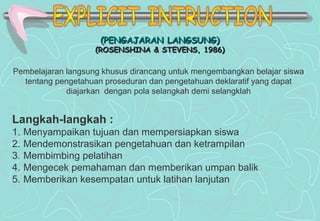 (PENGAJARAN LANGSUNG)(PENGAJARAN LANGSUNG)
(ROSENSHINA & STEVENS, 1986)(ROSENSHINA & STEVENS, 1986)
Langkah-langkah :
1. Menyampaikan tujuan dan mempersiapkan siswa
2. Mendemonstrasikan pengetahuan dan ketrampilan
3. Membimbing pelatihan
4. Mengecek pemahaman dan memberikan umpan balik
5. Memberikan kesempatan untuk latihan lanjutan
Pembelajaran langsung khusus dirancang untuk mengembangkan belajar siswa
tentang pengetahuan proseduran dan pengetahuan deklaratif yang dapat
diajarkan dengan pola selangkah demi selangklah
 