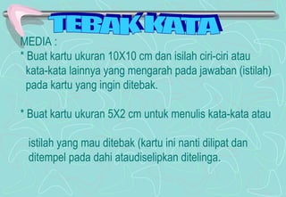 MEDIA :
* Buat kartu ukuran 10X10 cm dan isilah ciri-ciri atau
kata-kata lainnya yang mengarah pada jawaban (istilah)
pada kartu yang ingin ditebak.
* Buat kartu ukuran 5X2 cm untuk menulis kata-kata atau
istilah yang mau ditebak (kartu ini nanti dilipat dan
ditempel pada dahi ataudiselipkan ditelinga.
 
