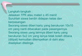 Langkah-langkah :
Jelaskan TPK atau materi ± 45 menit
Suruhlah siswa berdiri didepan kelas dan
berpasangan
Seorang siswa diberi kartu yang berukuran 10x10
cm yang nanti dibacakan pada pasangannya.
Seorang siswa yang lainnya diberi kartu yang
berukuran 5x2 cm yang isinya tidak boleh dibaca
(dilipat) kemudian ditempelkan di dahi atau
diselipkan ditelinga.
 