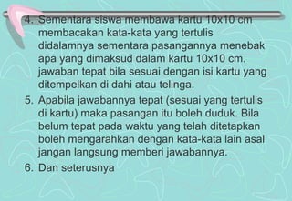 4. Sementara siswa membawa kartu 10x10 cm
membacakan kata-kata yang tertulis
didalamnya sementara pasangannya menebak
apa yang dimaksud dalam kartu 10x10 cm.
jawaban tepat bila sesuai dengan isi kartu yang
ditempelkan di dahi atau telinga.
5. Apabila jawabannya tepat (sesuai yang tertulis
di kartu) maka pasangan itu boleh duduk. Bila
belum tepat pada waktu yang telah ditetapkan
boleh mengarahkan dengan kata-kata lain asal
jangan langsung memberi jawabannya.
6. Dan seterusnya
 