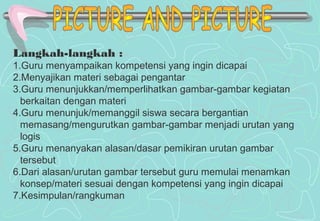 Langkah-langkah :
1.Guru menyampaikan kompetensi yang ingin dicapai
2.Menyajikan materi sebagai pengantar
3.Guru menunjukkan/memperlihatkan gambar-gambar kegiatan
berkaitan dengan materi
4.Guru menunjuk/memanggil siswa secara bergantian
memasang/mengurutkan gambar-gambar menjadi urutan yang
logis
5.Guru menanyakan alasan/dasar pemikiran urutan gambar
tersebut
6.Dari alasan/urutan gambar tersebut guru memulai menamkan
konsep/materi sesuai dengan kompetensi yang ingin dicapai
7.Kesimpulan/rangkuman
 