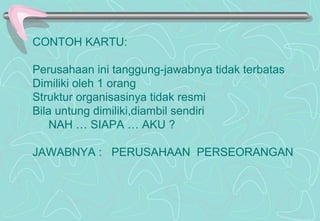 CONTOH KARTU:
Perusahaan ini tanggung-jawabnya tidak terbatas
Dimiliki oleh 1 orang
Struktur organisasinya tidak resmi
Bila untung dimiliki,diambil sendiri
NAH … SIAPA … AKU ?
JAWABNYA : PERUSAHAAN PERSEORANGAN
 
