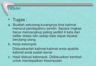 Lanjutan
• Tugas :
a. Buatlah sekurang-kurangnya lima kalimat
menurut pendapatmu sendiri. Secara ringkas
harus mencangkup paling sedikit 4 kata dari
daftar diatas dan setiap kata dapat dipakai
berulang-ulang
b. Kerja kelompok
Diskusikanlah kalimat-kalimat anda apabila
kalimat anda sudah benar
c. Hasil diskusi kelompok. Didiskusikan kembali
untuk mendapatkan Kesimpulan
 