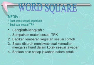 MEDIA :
* Buat kotak sesuai keperluan
* Buat soal sesuai TPK
• Langkah-langkah :
1. Sampaikan materi sesuai TPK
2. Bagikan lembaran kegiatan sesuai contoh
3. Siswa disuruh menjawab soal kemudian
mengarsir huruf dalam kotak sesuai jawaban
4. Berikan poin setiap jawaban dalam kotak
 