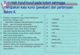 Susunlah huruf-huruf pada kolom sehingga
merupakan kata kunci (jawaban) dari pertanyaan
kolom A.
A
1. Sebelum mengenal uang orang melakukan
pertukaran dengan cara …
2. ... digunakan sebagai alat pembayaran yang sah
3. Uang ... saat ini banyak dipalsukan
4. Nilai bahan pembuatan uang disebut nilai ...
5. Kemampuan uang untuk ditukar dengan
sejumlah barang atau jasa disebut nilai ...
6. Nilai perbandingan uang dalam negeri dengan
mata uang asing disebut ...
7. Nilai yang tertulis pada uang disebut nilai ...
8. dorongan seseorang menyimpan uang untuk
keperluan jual beli disebut ...
9. perintah tertulis dari seseorang yang mempunyai
rekening di bank untuk membayar sejumlah
uang disebut ...
B
1. TARREB ..................................
2. GANU .......................................
3. TRASEK ....................................
4. KISTRINI ....................................
5. LIRI .............................................
6. SRUK .......................................
7. MINALON ...............................
8. SAKSITRAN ..............................
9. KEC ..........................................
 