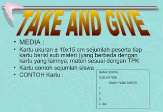 • MEDIA :
• Kartu ukuran ± 10x15 cm sejumlah peserta tiap
kartu berisi sub materi (yang berbeda dengan
kartu yang lainnya, materi sesuai dengan TPK
• Kartu contoh sejumlah siswa
• CONTOH Kartu :
NAMA SISWA :
SUB MATERI :
NAMA YANG DIBERI
1.
2
3.
4. dst.
 