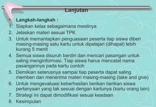 • Langkah-langkah :
1. Siapkan kelas sebagaimana mestinya
2. Jelaskan materi sesuai TPK
3. Untuk memantapkan penguasaan peserta tiap siswa diberi
masing-masing satu kartu untuk dipelajari (dihapal) lebih
kurang 5 menit
4. Semua siswa disuruh berdiri dan mencari pasangan untuk
saling menginformasi. Tiap siswa harus mencatat nama
pasangannya pada kartu contoh
5. Demikian seterusnya sampai tiap peserta dapat saling
memberi dan menerima materi masing-masing (take and give)
6. Untuk mengevaluasi keberhasilan berikan berikan siswa
pertanyaan yang tak sesuai dengan kartunya (kartu orang lain)
7. Strategi ini dapat dimodifikasi sesuai keadaan
8. Kesimpulan
Lanjutan
 