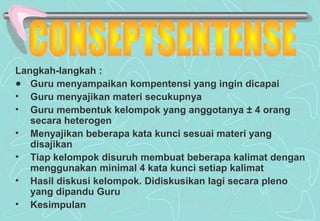 Langkah-langkah :
● Guru menyampaikan kompentensi yang ingin dicapai
• Guru menyajikan materi secukupnya
• Guru membentuk kelompok yang anggotanya ± 4 orang
secara heterogen
• Menyajikan beberapa kata kunci sesuai materi yang
disajikan
• Tiap kelompok disuruh membuat beberapa kalimat dengan
menggunakan minimal 4 kata kunci setiap kalimat
• Hasil diskusi kelompok. Didiskusikan lagi secara pleno
yang dipandu Guru
• Kesimpulan
 
