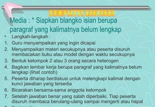 Media : * Siapkan blangko isian berupa
paragraf yang kalimatnya belum lengkap
• Langkah-langkah :
1. Guru menyampaikan yang ingin dicapai
2. Menyampaikan materi secukupnya atau peserta disuruh
membacakan buku atau model dengan waktu secukupnya
3. Bentuk kelompok 2 atau 3 orang secara heterogen
4. Bagikan lembar kerja berupa paragraf yang kalimatnya belum
lengkap (lihat contoh)
5. Peserta diharap berdiskusi untuk melengkapi kalimat dengan
kunci jawaban yang tersedia
6. Bicarakan bersama-sama anggota kelompok
7. Setelah jawaban benar yang salah diperbaiki. Tiap peserta
disuruh membaca berulang-ulang sampai mengerti atau hapal
 