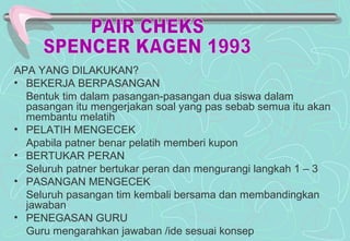 APA YANG DILAKUKAN?
• BEKERJA BERPASANGAN
Bentuk tim dalam pasangan-pasangan dua siswa dalam
pasangan itu mengerjakan soal yang pas sebab semua itu akan
membantu melatih
• PELATIH MENGECEK
Apabila patner benar pelatih memberi kupon
• BERTUKAR PERAN
Seluruh patner bertukar peran dan mengurangi langkah 1 – 3
• PASANGAN MENGECEK
Seluruh pasangan tim kembali bersama dan membandingkan
jawaban
• PENEGASAN GURU
Guru mengarahkan jawaban /ide sesuai konsep
 