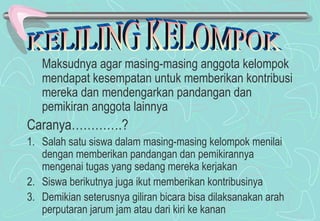 Maksudnya agar masing-masing anggota kelompok
mendapat kesempatan untuk memberikan kontribusi
mereka dan mendengarkan pandangan dan
pemikiran anggota lainnya
Caranya………….?
1. Salah satu siswa dalam masing-masing kelompok menilai
dengan memberikan pandangan dan pemikirannya
mengenai tugas yang sedang mereka kerjakan
2. Siswa berikutnya juga ikut memberikan kontribusinya
3. Demikian seterusnya giliran bicara bisa dilaksanakan arah
perputaran jarum jam atau dari kiri ke kanan
 