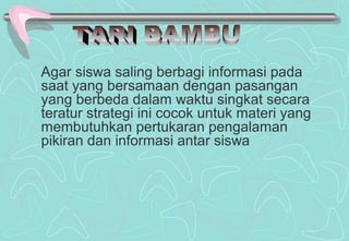 Agar siswa saling berbagi informasi pada
saat yang bersamaan dengan pasangan
yang berbeda dalam waktu singkat secara
teratur strategi ini cocok untuk materi yang
membutuhkan pertukaran pengalaman
pikiran dan informasi antar siswa
 