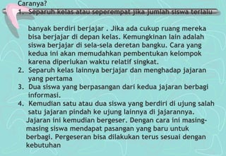 Caranya?
1. Separuh kelas atau seperempat jika jumlah siswa terlalu
banyak berdiri berjajar . Jika ada cukup ruang mereka
bisa berjajar di depan kelas. Kemungkinan lain adalah
siswa berjajar di sela-sela deretan bangku. Cara yang
kedua ini akan memudahkan pembentukan kelompok
karena diperlukan waktu relatif singkat.
2. Separuh kelas lainnya berjajar dan menghadap jajaran
yang pertama
3. Dua siswa yang berpasangan dari kedua jajaran berbagi
informasi.
4. Kemudian satu atau dua siswa yang berdiri di ujung salah
satu jajaran pindah ke ujung lainnya di jajarannya.
Jajaran ini kemudian bergeser. Dengan cara ini masing-
masing siswa mendapat pasangan yang baru untuk
berbagi. Pergeseran bisa dilakukan terus sesuai dengan
kebutuhan
 