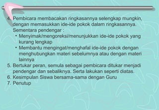 4. Pembicara membacakan ringkasannya selengkap mungkin,
dengan memasukkan ide-ide pokok dalam ringkasannya.
Sementara pendengar :
• Menyimak/mengoreksi/menunjukkan ide-ide pokok yang
kurang lengkap
• Membantu mengingat/menghafal ide-ide pokok dengan
menghubungkan materi sebelumnya atau dengan materi
lainnya
5. Bertukar peran, semula sebagai pembicara ditukar menjadi
pendengar dan sebaliknya. Serta lakukan seperti diatas.
6. Kesimpulan Siswa bersama-sama dengan Guru
7. Penutup
 